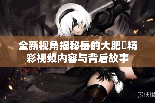 全新视角揭秘岳的大肥坹精彩视频内容与背后故事
