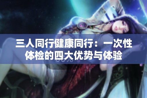 三人同行健康同行：一次性体检的四大优势与体验