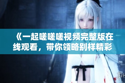 《一起嗟嗟嗟视频完整版在线观看，带你领略别样精彩》