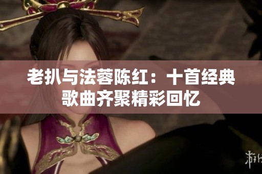 老扒与法蓉陈红：十首经典歌曲齐聚精彩回忆