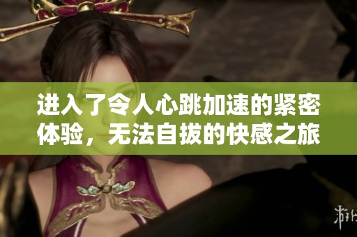 进入了令人心跳加速的紧密体验，无法自拔的快感之旅