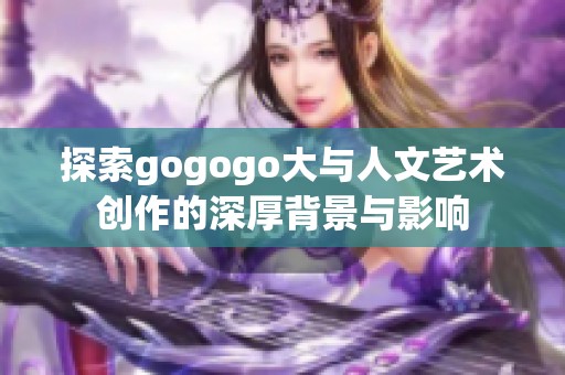 探索gogogo大与人文艺术创作的深厚背景与影响