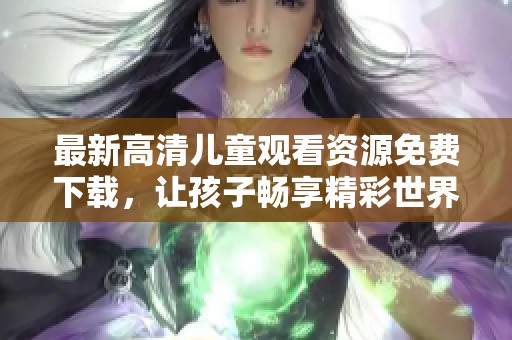 最新高清儿童观看资源免费下载，让孩子畅享精彩世界