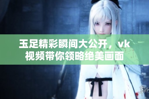 玉足精彩瞬间大公开，vk视频带你领略绝美画面
