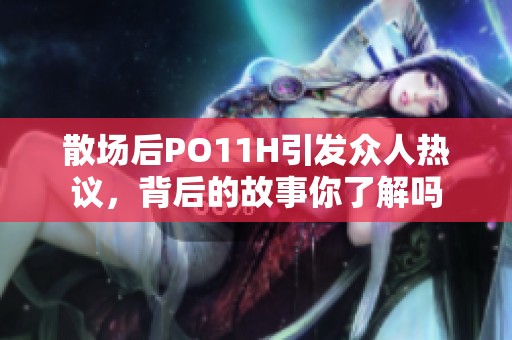 散场后PO11H引发众人热议，背后的故事你了解吗