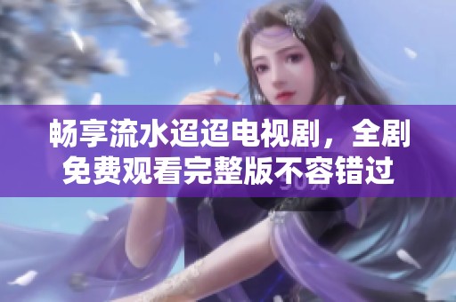 畅享流水迢迢电视剧，全剧免费观看完整版不容错过