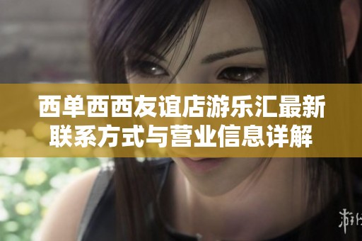 西单西西友谊店游乐汇最新联系方式与营业信息详解
