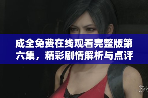 成全免费在线观看完整版第六集，精彩剧情解析与点评
