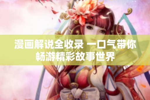 漫画解说全收录 一口气带你畅游精彩故事世界