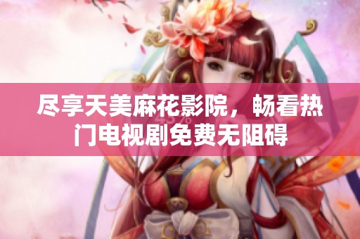 尽享天美麻花影院，畅看热门电视剧免费无阻碍