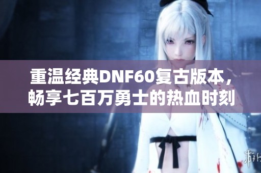 重温经典DNF60复古版本，畅享七百万勇士的热血时刻