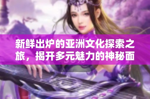 新鲜出炉的亚洲文化探索之旅，揭开多元魅力的神秘面纱