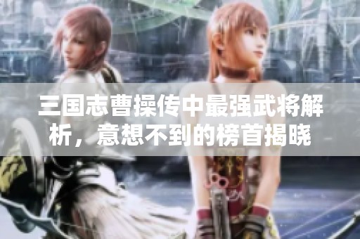 三国志曹操传中最强武将解析，意想不到的榜首揭晓