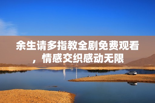 余生请多指教全剧免费观看，情感交织感动无限