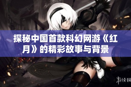 探秘中国首款科幻网游《红月》的精彩故事与背景