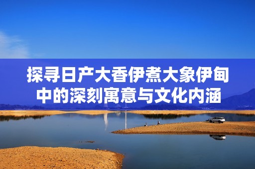 探寻日产大香伊煮大象伊甸中的深刻寓意与文化内涵