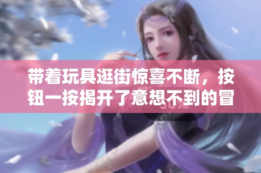 带着玩具逛街惊喜不断，按钮一按揭开了意想不到的冒险