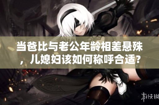 当爸比与老公年龄相差悬殊，儿媳妇该如何称呼合适？