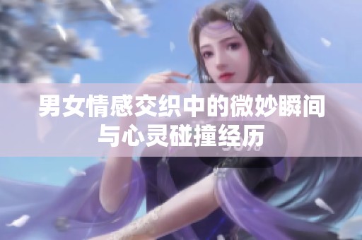 男女情感交织中的微妙瞬间与心灵碰撞经历