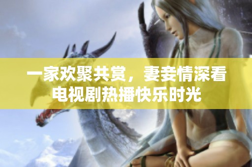 一家欢聚共赏，妻妾情深看电视剧热播快乐时光
