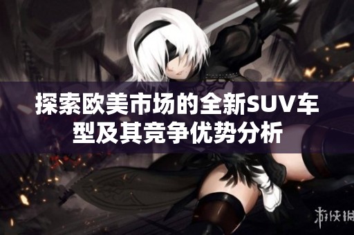 探索欧美市场的全新SUV车型及其竞争优势分析