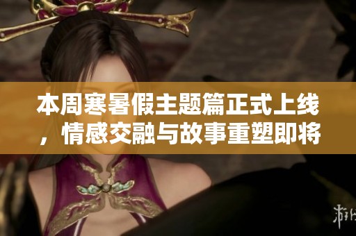 本周寒暑假主题篇正式上线，情感交融与故事重塑即将开启