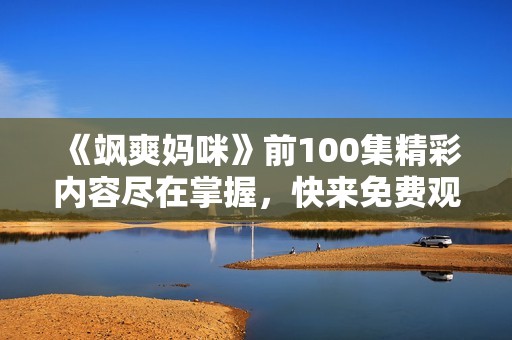 《飒爽妈咪》前100集精彩内容尽在掌握，快来免费观看吧！