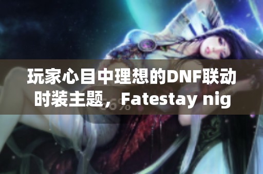 玩家心目中理想的DNF联动时装主题，Fatestay night当之无愧