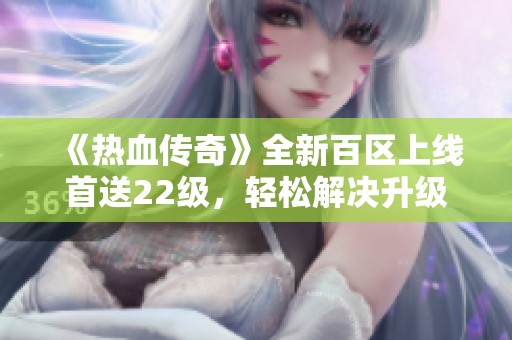 《热血传奇》全新百区上线首送22级，轻松解决升级难题