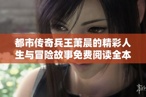 都市传奇兵王萧晨的精彩人生与冒险故事免费阅读全本分享