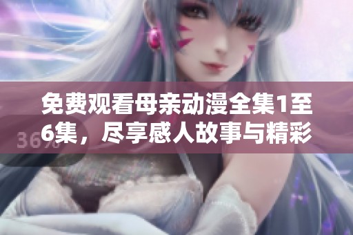 免费观看母亲动漫全集1至6集，尽享感人故事与精彩画面