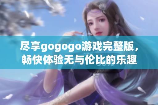 尽享gogogo游戏完整版，畅快体验无与伦比的乐趣