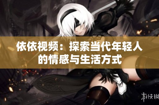 依依视频：探索当代年轻人的情感与生活方式