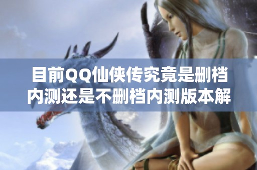 目前QQ仙侠传究竟是删档内测还是不删档内测版本解析