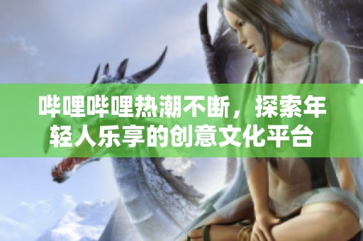 哔哩哔哩热潮不断，探索年轻人乐享的创意文化平台