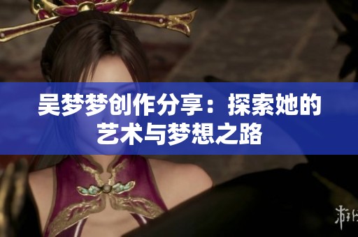 吴梦梦创作分享：探索她的艺术与梦想之路