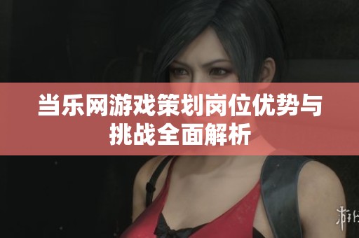 当乐网游戏策划岗位优势与挑战全面解析
