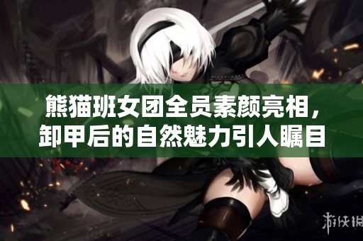 熊猫班女团全员素颜亮相，卸甲后的自然魅力引人瞩目