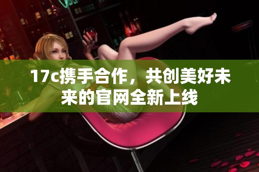 17c携手合作，共创美好未来的官网全新上线