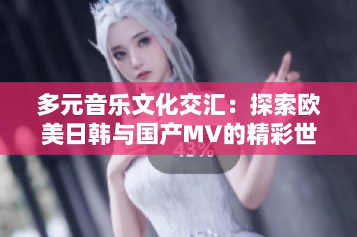 多元音乐文化交汇：探索欧美日韩与国产MV的精彩世界
