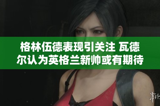 格林伍德表现引关注 瓦德尔认为英格兰新帅或有期待