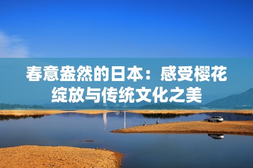 春意盎然的日本：感受樱花绽放与传统文化之美
