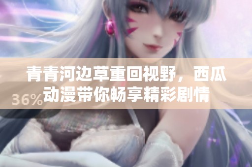 青青河边草重回视野，西瓜动漫带你畅享精彩剧情