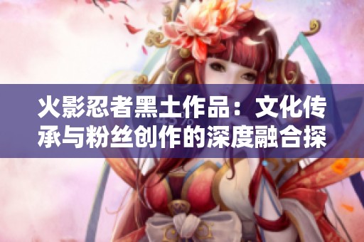 火影忍者黑土作品：文化传承与粉丝创作的深度融合探讨