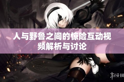 人与野鲁之间的惊险互动视频解析与讨论