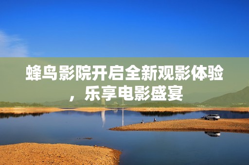 蜂鸟影院开启全新观影体验，乐享电影盛宴