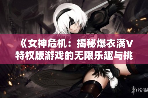 《女神危机：揭秘爆衣满V特权版游戏的无限乐趣与挑战》