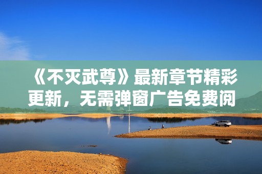 《不灭武尊》最新章节精彩更新，无需弹窗广告免费阅读!