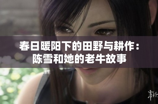 春日暖阳下的田野与耕作：陈雪和她的老牛故事
