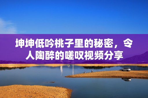 坤坤低吟桃子里的秘密，令人陶醉的嗟叹视频分享